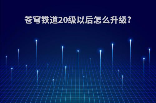 苍穹铁道20级以后怎么升级?