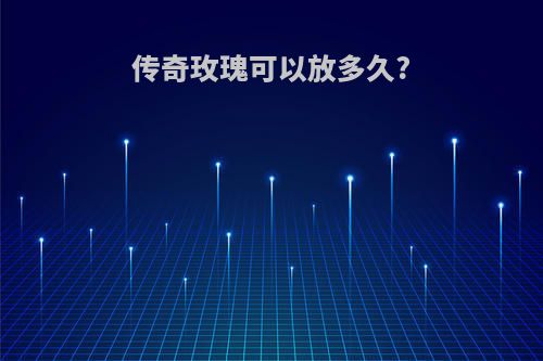 传奇玫瑰可以放多久?