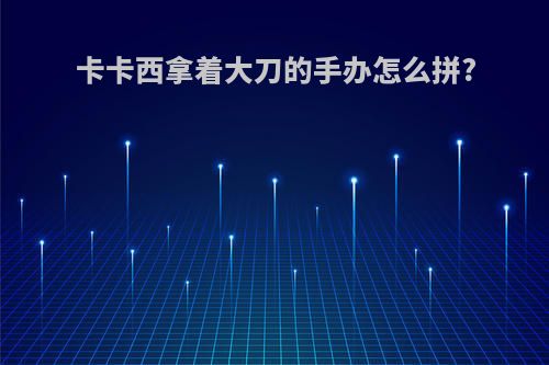 卡卡西拿着大刀的手办怎么拼?