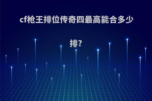 cf枪王排位传奇四最高能合多少排?