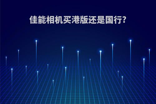 佳能相机买港版还是国行?
