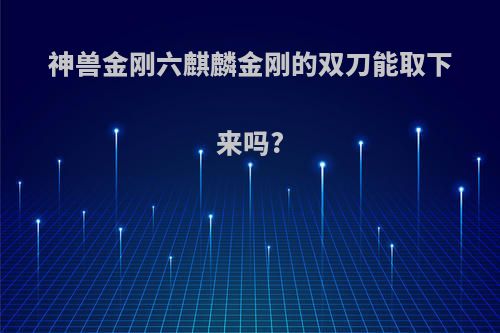 神兽金刚六麒麟金刚的双刀能取下来吗?