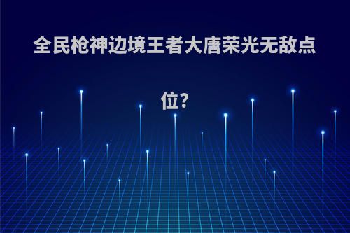 全民枪神边境王者大唐荣光无敌点位?