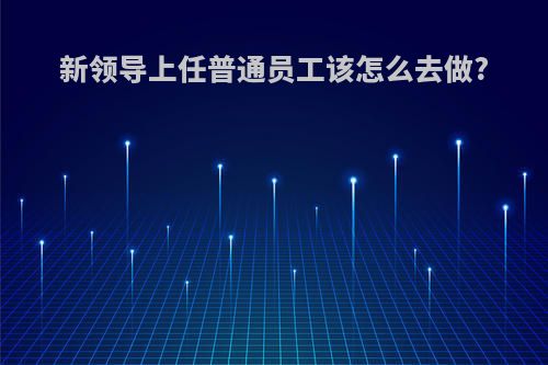 新领导上任普通员工该怎么去做?