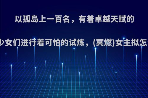 以孤岛上一百名，有着卓越天赋的少男少女们进行着可怕的试炼，(冥燃)女主拟怎么写?