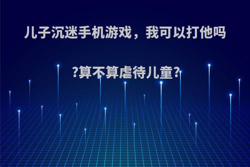 儿子沉迷手机游戏，我可以打他吗?算不算虐待儿童?