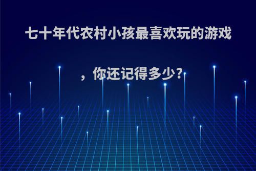 七十年代农村小孩最喜欢玩的游戏，你还记得多少?