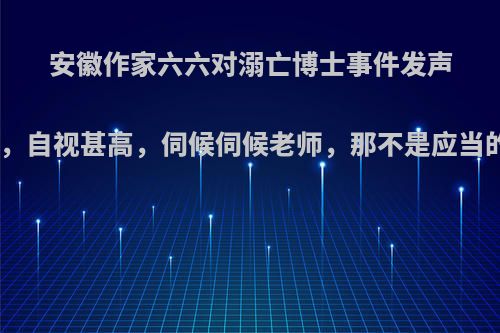 安徽作家六六对溺亡博士事件发声:到底是个村娃，自视甚高，伺候伺候老师，那不是应当的吗?你怎么看?