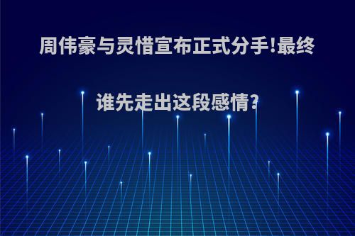 周伟豪与灵惜宣布正式分手!最终谁先走出这段感情?