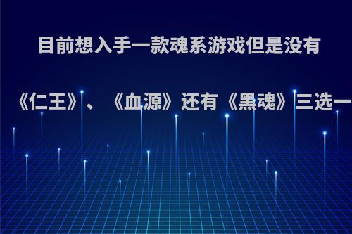 目前想入手一款魂系游戏但是没有玩过这种类型的，《仁王》、《血源》还有《黑魂》三选一，该如何选择呢?