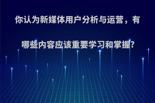 你认为新媒体用户分析与运营，有哪些内容应该重要学习和掌握?