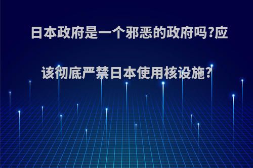 日本政府是一个邪恶的政府吗?应该彻底严禁日本使用核设施?