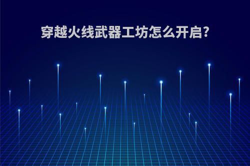 穿越火线武器工坊怎么开启?(穿越火线武器工坊在哪里2021)