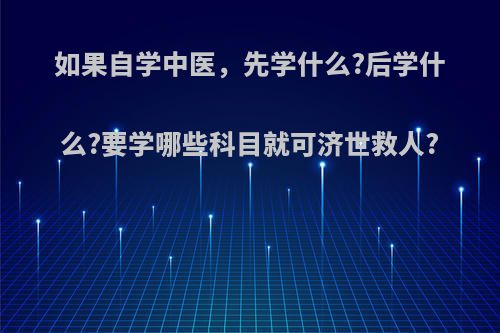 如果自学中医，先学什么?后学什么?要学哪些科目就可济世救人?(自学中医入门先学什么)