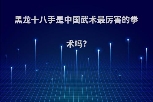 黑龙十八手是中国武术最厉害的拳术吗?(黑龙十八手是啥武术)