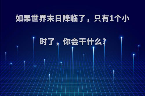 如果世界末日降临了，只有1个小时了，你会干什么?