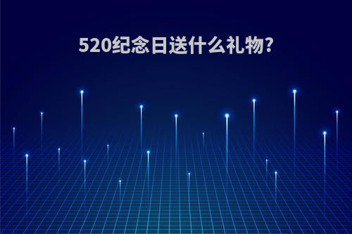 520纪念日送什么礼物?(520纪念日送什么礼物给女生)