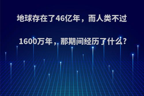 地球存在了46亿年，而人类不过1600万年，那期间经历了什么?