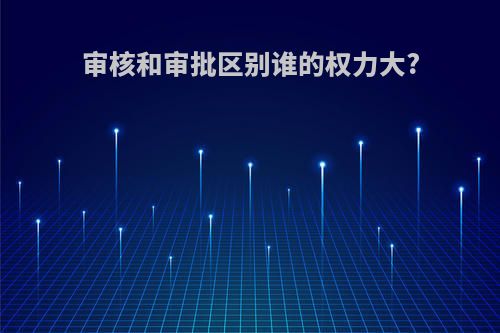 审核和审批区别谁的权力大?