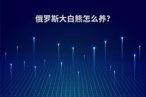 俄罗斯大白熊怎么养?(俄罗斯大白熊狗品种是啥)