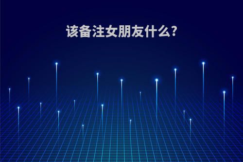 该备注女朋友什么?(该备注女朋友什么名字)