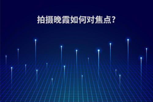 拍摄晚霞如何对焦点?(拍摄晚霞如何对焦点进行)
