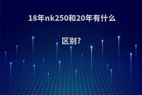 18年nk250和20年有什么区别?