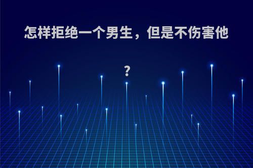 怎样拒绝一个男生，但是不伤害他?