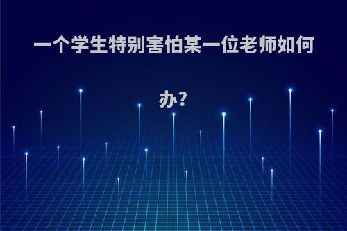 一个学生特别害怕某一位老师如何办?(学生很怕一个老师怎么办)