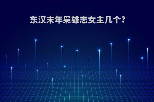 东汉末年枭雄志女主几个?(东汉末年枭雄志女主有谁)