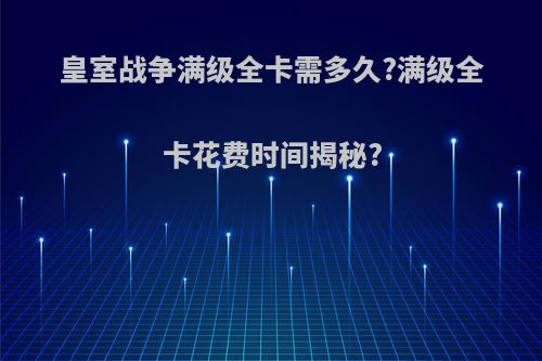 皇室战争满级全卡需多久?满级全卡花费时间揭秘?