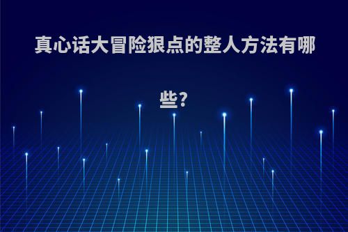 真心话大冒险狠点的整人方法有哪些?(真心话大冒险整人方法损招)