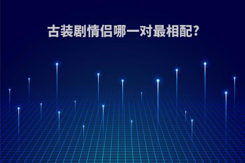古装剧情侣哪一对最相配?(古装剧中的情侣)