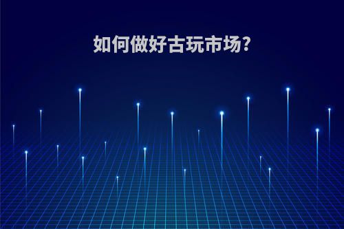 如何做好古玩市场?(如何做好古玩市场管理工作)