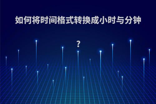 如何将时间格式转换成小时与分钟?(时间格式怎么转换成小时)