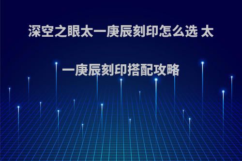 深空之眼太一庚辰刻印怎么选 太一庚辰刻印搭配攻略