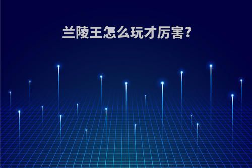 兰陵王怎么玩才厉害?
