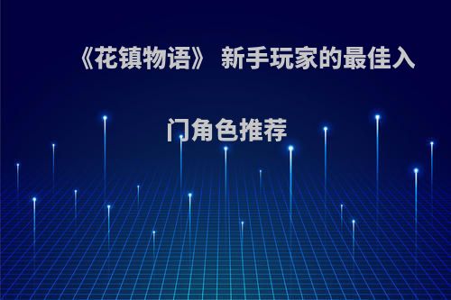 《花镇物语》 新手玩家的最佳入门角色推荐