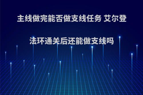 主线做完能否做支线任务 艾尔登法环通关后还能做支线吗(艾尔登法环实机演示)