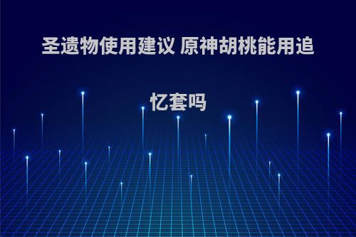 圣遗物使用建议 原神胡桃能用追忆套吗(胡桃追忆套带什么武器)