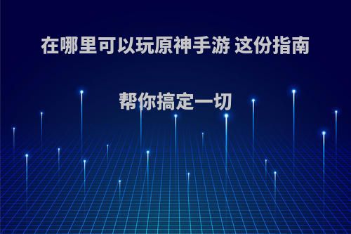 在哪里可以玩原神手游 这份指南帮你搞定一切