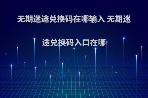 无期迷途兑换码在哪输入 无期迷途兑换码入口在哪(无期迷途游戏视频)