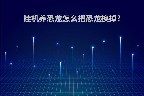 挂机养恐龙怎么把恐龙换掉?
