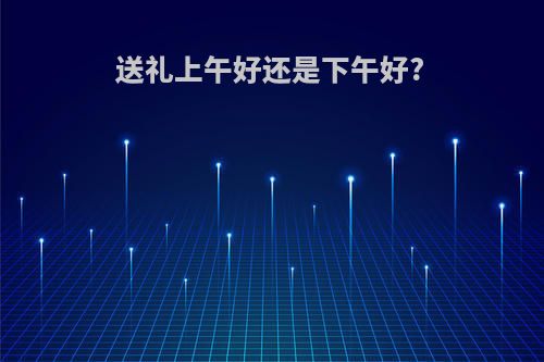 送礼上午好还是下午好?