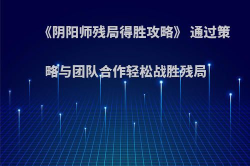 《阴阳师残局得胜攻略》 通过策略与团队合作轻松战胜残局