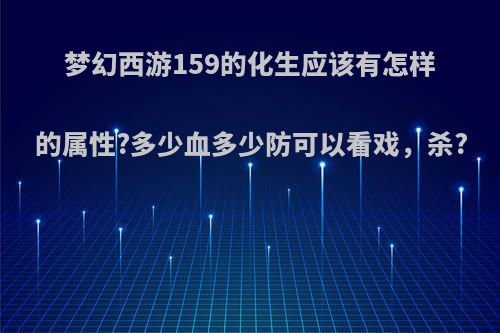 梦幻西游159的化生应该有怎样的属性?多少血多少防可以看戏，杀?