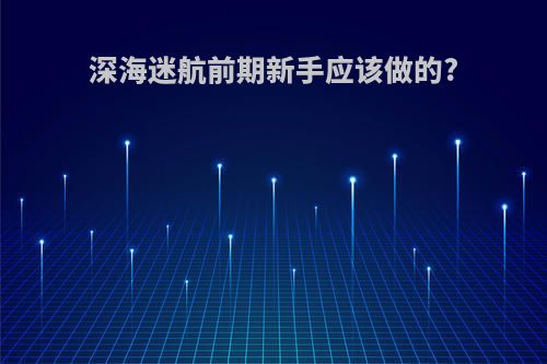 深海迷航前期新手应该做的?