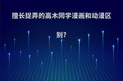 擅长捉弄的高木同学漫画和动漫区别?