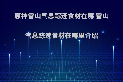 原神雪山气息踪迹食材在哪 雪山气息踪迹食材在哪里介绍(原神雪山气息的踪迹)