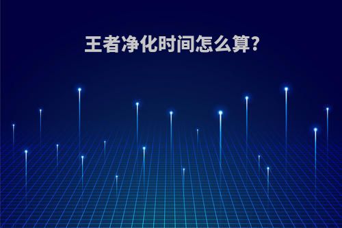王者净化时间怎么算?